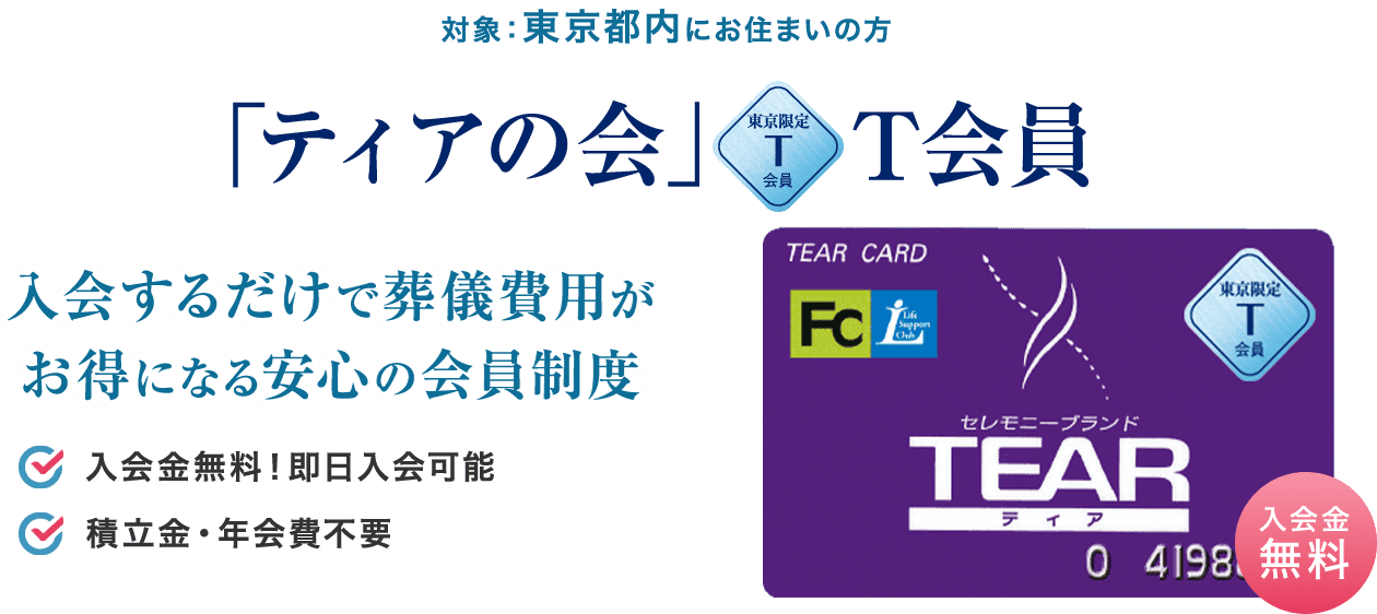 対象：東京都内にお住まいの方 「ティアの会」T会員 入会するだけで葬儀費用がお得になる安心の会員制度 入会金無料！即日入会可能 積立金・年会費不要 約1分でカンタンWEB入会はこちら