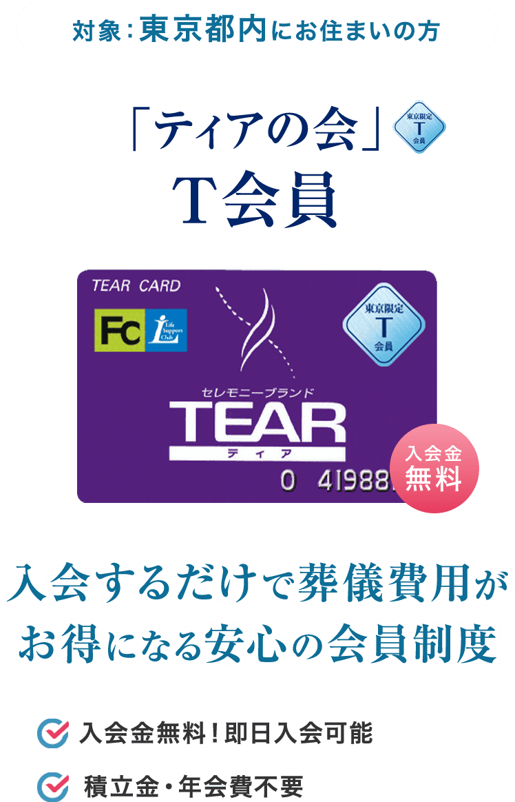 対象：東京都内にお住まいの方 「ティアの会」T会員 入会するだけで葬儀費用がお得になる安心の会員制度 入会金無料！即日入会可能 積立金・年会費不要 約1分でカンタンWEB入会はこちら