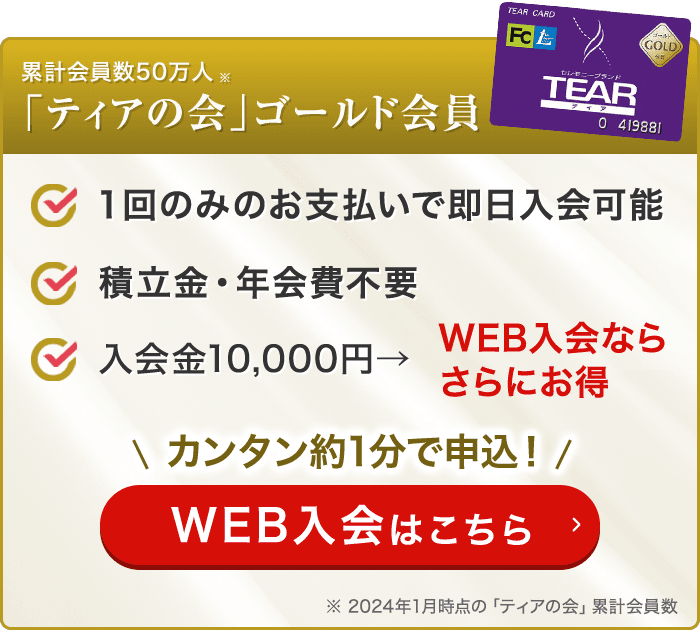 累計会員数50万人「ティアの会」ゴールド会員 １回のみのお支払いで即日入会可能 積立金・年会費不要 入会金10,000円→WEB入会ならさらにお得 カンタン約1分で申込！ WEB入会はこちら