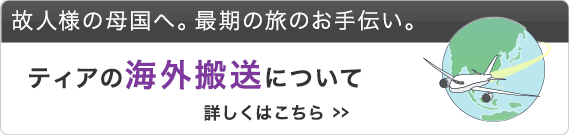 故人様の母国へ。最期の旅のお手伝い。ティアの海外搬送について 詳しくはこちら