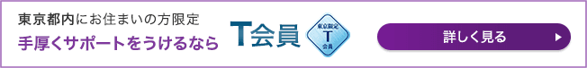 東京都内にお住まいの方限定 手厚くサポートをうけるなら T会員 詳しく見る