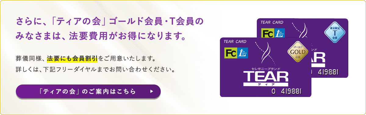 さらに、「ティアの会」ゴールド会員・T会員のみなさまは、法要費用がお得になります。葬儀同様、法要にも会員割引 をご用意いたします。詳しくは、下記フリーダイヤルまでお問い合わせください。「ティアの会」のご案内はこちら 