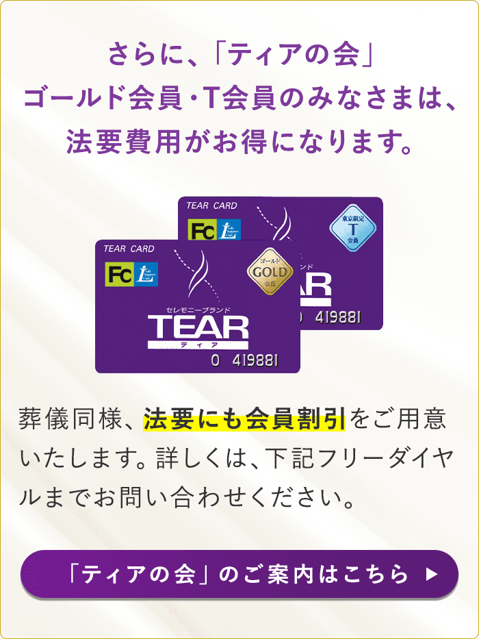 さらに、「ティアの会」ゴールド会員・T会員のみなさまは、法要費用がお得になります。葬儀同様、法要にも会員割引 をご用意いたします。詳しくは、下記フリーダイヤルまでお問い合わせください。「ティアの会」のご案内はこちら 