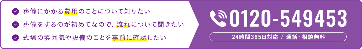 葬儀にかかる費用のことについて知りたい 葬儀をするのが初めてなので、流れについて聞きたい 式場の雰囲気や設備のことを事前に確認したい 0120-549453 24時間365日対応 / 通話・相談無料