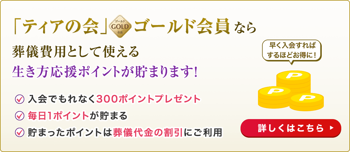 「ティアの会」ゴールド会員なら葬儀費用として使える生き方応援ポイントが貯まります！ 入会でもれなく300ポイントプレゼント 毎日1ポイントが貯まる 貯まったポイントは葬儀代金の割引にご利用 早く入会すればするほどお得に！ 詳しくはこちら