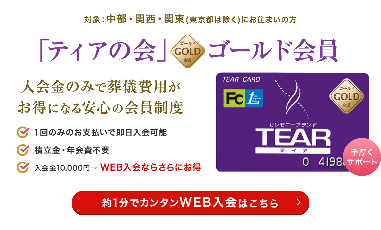 対象：中部・関西・関東（東京都は除く）に お住まいの方 「ティアの会」ゴールド会員 入会金のみで葬儀費用がお得になる安心の会員制度 １回のみのお支払いで即日入会可能 積立金・年会費不要 入会金10,000円→ WEB入会ならさらにお得 約1分でカンタンWEB入会はこちら