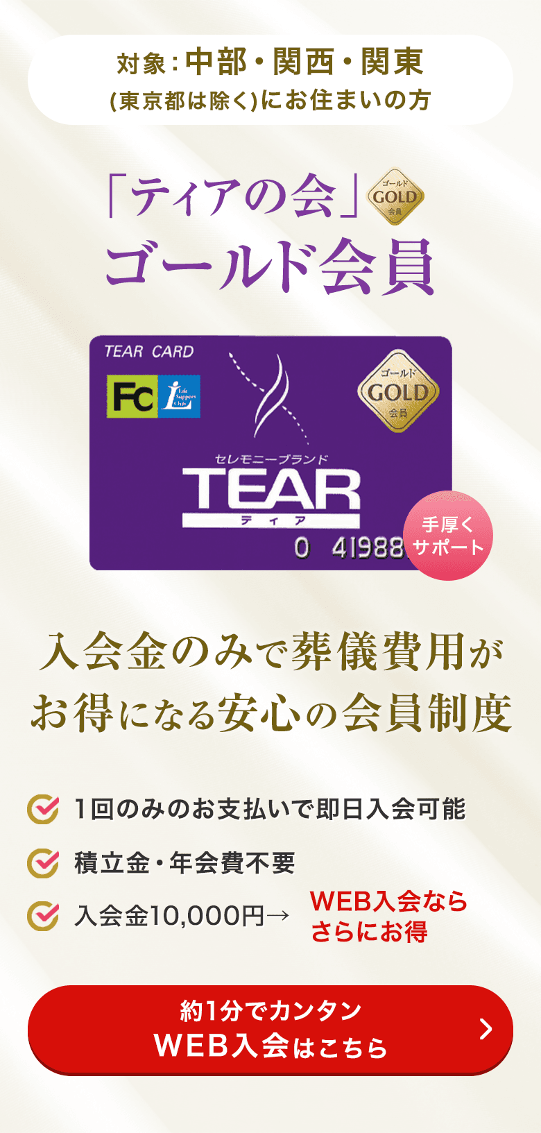 対象：中部・関西・関東（東京都は除く）に お住まいの方 「ティアの会」ゴールド会員 入会金のみで葬儀費用がお得になる安心の会員制度 １回のみのお支払いで即日入会可能 積立金・年会費不要 入会金10,000円→ WEB入会ならさらにお得 約1分でカンタンWEB入会はこちら