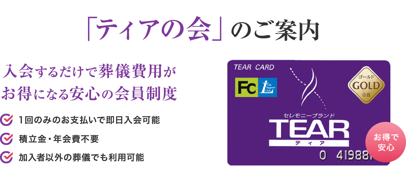 「ティアの会」のご案内 入会するだけで葬儀費用がお得になる安心の会員制度 1回のみのお支払いで即日入会可能 積立金・年会費不要 加入者以外の葬儀でも利用可能