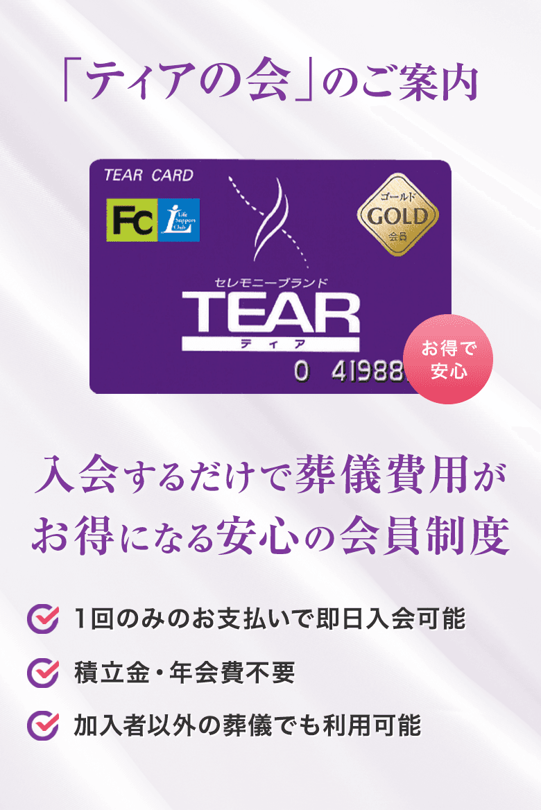 「ティアの会」のご案内 入会するだけで葬儀費用がお得になる安心の会員制度 1回のみのお支払いで即日入会可能 積立金・年会費不要 加入者以外の葬儀でも利用可能
