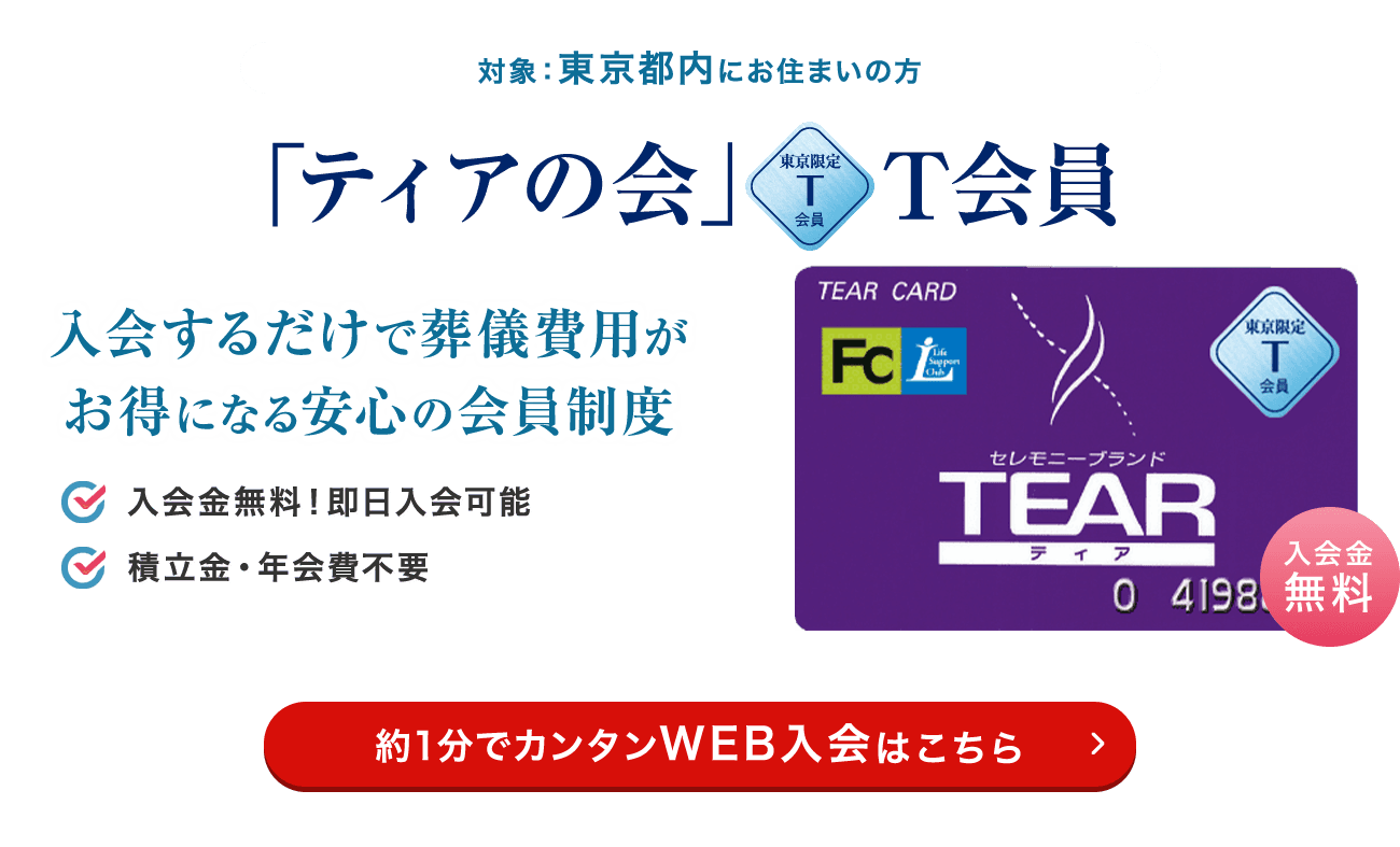 対象：東京都内にお住まいの方 「ティアの会」T会員 入会するだけで葬儀費用がお得になる安心の会員制度 入会金無料！即日入会可能 積立金・年会費不要 約1分でカンタンWEB入会はこちら