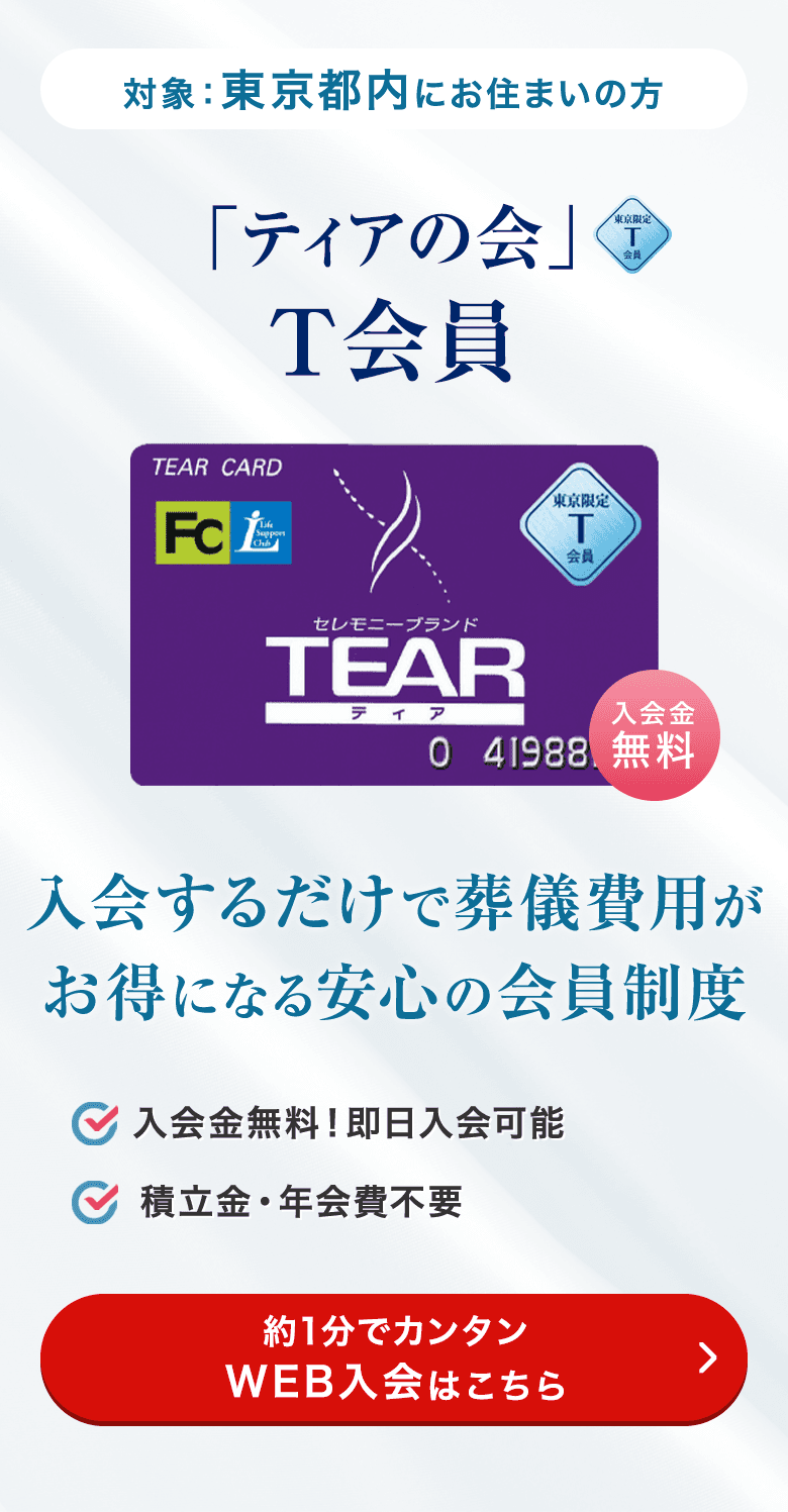 対象：東京都内にお住まいの方 「ティアの会」T会員 入会するだけで葬儀費用がお得になる安心の会員制度 入会金無料！即日入会可能 積立金・年会費不要 約1分でカンタンWEB入会はこちら